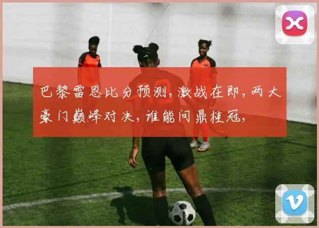 巴黎雷恩比分预测,激战在即,两大豪门巅峰对决,谁能问鼎桂冠,