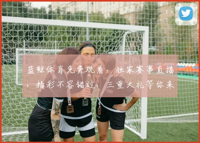 蓝鲸体育免费观看，独家赛事直播，精彩不容错过，三重大礼等你来，速来围观